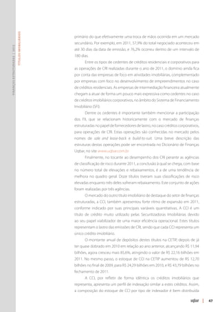 Títulos Imobiliários




                                                      primário do que efetivamente uma troca de mãos ocorrida em um mercado
                                                      secundário. Por exemplo, em 2011, 57,9% do total negociado aconteceu em
Finanças Estruturadas | 2012




                                                      até 30 dias da data de emissão, e 76,2% ocorreu dentro de um intervalo de
                                                      180 dias.
                                                             Entre os tipos de cedentes de créditos residenciais e corporativos para
                                                      as operações de CRI realizadas durante o ano de 2011, o domínio ainda fica
                                                      por conta das empresas de foco em atividades imobiliárias, complementado
                                                      por empresas com foco no desenvolvimento de empreendimentos no caso
                                                      de créditos residenciais. As empresas de intermediação financeira atualmente
                                                      chegam a atuar de forma um pouco mais expressiva como cedentes no caso
                                                      de créditos imobiliários corporativos, no âmbito do Sistema de Financiamento
                                                      Imobiliário (SFI).
                                                             Dentre os cedentes é importante também mencionar a participação
                                                      dos FII, que se relacionam historicamente com o mercado de finanças
                                                      estruturadas no papel de fornecedores de lastro, no caso créditos corporativos,
                                                      para operações de CRI. Estas operações são conhecidas no mercado pelos
                                                      nomes de sale and lease-back e build-to-suit. Uma breve descrição das
                                                      estruturas destas operações pode ser encontrada no Dicionário de Finanças
                                                      Uqbar, no site www.uqbar.com.br
                                                             Finalmente, no tocante ao desempenho dos CRI perante as agências
                                                      de classificação de risco durante 2011, a conclusão à qual se chega, com base
                                                      no número total de elevações e rebaixamentos, é a de uma tendência de
                                                      melhora no quadro geral. Doze títulos tiveram suas classificações de risco
                                                      elevadas enquanto três deles sofreram rebaixamento. Este conjunto de ações
                                                      foram realizadas por três agências.
                                                             O mercado do outro título imobiliário de destaque do setor de finanças
                                                      estruturadas, a CCI, também apresentou forte ritmo de expansão em 2011,
                                                      conforme indicado por suas principais variáveis quantitativas. A CCI é um
                                                      título de crédito muito utilizado pelas Securitizadoras Imobiliárias devido
                                                      ao seu papel viabilizador de uma maior eficiência operacional. Estes títulos
                                                      representam o lastro das emissões de CRI, sendo que cada CCI representa um
                                                      único crédito imobiliário.
                                                             O montante anual de depósitos destes títulos na CETIP, depois de já
                                                      ter quase dobrado em 2010 em relação ao ano anterior, alcançando R$ 11,94
                                                      bilhões, agora cresceu mais 85,6%, atingindo o valor de R$ 22,16 bilhões em
                                                      2011. No mesmo passo, o estoque de CCI na CETIP aumentou de R$ 12,70
                                                      bilhões no final de 2009, para R$ 24,29 bilhões em 2010, e R$ 43,79 bilhões no
                                                      fechamento de 2011.
                                                             A CCI, por refletir de forma idêntica os créditos imobiliários que
                                                      representa, apresenta um perfil de indexação similar a estes créditos. Assim,
                                                      a composição do estoque de CCI por tipo de indexador é bem distribuída

                                                                                                                                        |   47
 