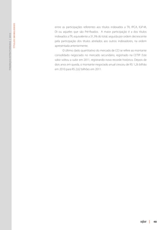 Títulos Imobiliários




                                                      entre as participações referentes aos títulos indexados a TR, IPCA, IGP-M,
                                                      DI ou aqueles que são Pré-fixados. A maior participação é a dos títulos
Finanças Estruturadas | 2012




                                                      indexados a TR, equivalente a 31,3% do total, seguida por ordem decrescente
                                                      pela participação dos títulos atrelados aos outros indexadores, na ordem
                                                      apresentada anteriormente.
                                                            O último dado quantitativo do mercado de CCI se refere ao montante
                                                      consolidado negociado no mercado secundário, registrado na CETIP. Este
                                                      valor voltou a subir em 2011, registrando novo recorde histórico. Depois de
                                                      dois anos em queda, o montante negociado anual cresceu de R$ 1,26 bilhão
                                                      em 2010 para R$ 2,62 bilhões em 2011.




                                                                                                                                    |   48
 