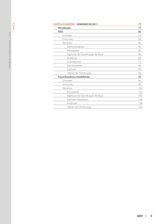 Capítulo Quatro – Rankings de 2011	        75
                               ÍNDICE




                                        	 Introdução	                              77
                                        	 FIDC		                                   82
Finanças Estruturadas | 2012




                                        		 Emissões		                              83
                                        		 Emissores 	                             83
                                        		Terceiros 	                              85
                                        			 Administradores 	                      85
                                        			 Advogados 	                            87
                                        			 Agências de Classificação de Risco 	   88
                                        			 Auditores 	                            89
                                        			 Custodiantes 	                         91
                                        			 Estruturadores 	                       93
                                        			Gestores 	                              94
                                        			Líderes de Distribuição	                96
                                        	 Securitizadoras Imobiliárias 	           97
                                        		 Emissões		                              99
                                        		 Emissores 	                             99
                                        		Terceiros 	                              102
                                        			 Advogados 	                            102
                                        			 Agências de Classificação de Risco 	   103
                                        			 Agentes Fiduciários 	                  104
                                        			 Auditores	                             106
                                        			Líderes de Distribuição	                107




                                                                                         |   5
 
