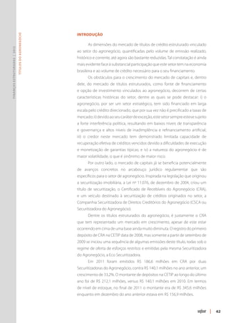 Introdução
                               Títulos do Agronegócio




                                                              As dimensões do mercado de títulos de crédito estruturado vinculado
Finanças Estruturadas | 2012




                                                        ao setor do agronegócio, quantificadas pelo volume de emissão realizado,
                                                        histórico e corrente, até agora são bastante reduzidas. Tal constatação é ainda
                                                        mais evidente face à substancial participação que este setor tem na economia
                                                        brasileira e ao volume de crédito necessário para o seu financiamento.
                                                              Os obstáculos para o crescimento do mercado de capitais e, dentro
                                                        dele, do mercado de títulos estruturados, como fonte de financiamento
                                                        e opção de investimento vinculados ao agronegócio, decorrem de certas
                                                        características históricas do setor, dentre as quais se pode destacar: i) o
                                                        agronegócio, por ser um setor estratégico, tem sido financiado em larga
                                                        escala pelo crédito direcionado, que por sua vez não é precificado a taxas de
                                                        mercado; ii) devido ao seu caráter de exceção, este setor sempre esteve sujeito
                                                        a forte interferência política, resultando em baixos níveis de transparência
                                                        e governança e altos níveis de inadimplência e refinanciamento artificial;
                                                        iii) o credor neste mercado tem demonstrado limitada capacidade de
                                                        recuperação efetiva de créditos vencidos devido a dificuldades de execução
                                                        e monetização de garantias típicas; e iv) a natureza do agronegócio é de
                                                        maior volatilidade, o que é sinônimo de maior risco.
                                                              Por outro lado, o mercado de capitais já se beneficia potencialmente
                                                        de avanços concretos no arcabouço jurídico regulamentar que são
                                                        específicos para o setor de agronegócio. Inspirada na legislação que originou
                                                        a securitização imobiliária, a Lei nº 11.076, de dezembro de 2004, criou um
                                                        título de securitização, o Certificado de Recebíveis do Agronegócio (CRA),
                                                        e um veículo destinado à securitização de créditos originados no setor, a
                                                        Companhia Securitizadora de Direitos Creditórios do Agronegócio (CSCA ou
                                                        Securitizadora do Agronegócio).
                                                              Dentre os títulos estruturados do agronegócio, é justamente o CRA
                                                        que tem representado um mercado em crescimento, apesar de este estar
                                                        ocorrendo em cima de uma base ainda muito diminuta. O registro do primeiro
                                                        depósito de CRA na CETIP data de 2008, mas somente a partir de setembro de
                                                        2009 se iniciou uma sequência de algumas emissões deste título, todas sob o
                                                        regime de oferta de esforços restritos e emitidas pela mesma Securitizadora
                                                        do Agronegócio, a Eco Securitizadora.
                                                              Em 2011 foram emitidos R$ 186,6 milhões em CRA por duas
                                                        Securitizadoras do Agronegócio, contra R$ 140,1 milhões no ano anterior, um
                                                        crescimento de 33,2%. O montante de depósitos na CETIP ao longo do último
                                                        ano foi de R$ 212,1 milhões, versus R$ 140,1 milhões em 2010. Em termos
                                                        de nível de estoque, no final de 2011 o montante era de R$ 345,6 milhões
                                                        enquanto em dezembro do ano anterior estava em R$ 156,9 milhões.



                                                                                                                                          |   62
 