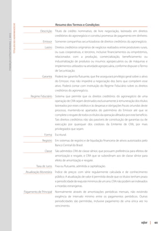 Resumo dos Termos e Condições
                               Títulos do Agronegócio




                                                        	           Descrição 	Título de crédito nominativo, de livre negociação, lastreado em direitos
Finanças Estruturadas | 2012




                                                                                creditórios do agronegócio e constitui promessa de pagamento em dinheiro.
                                                        	             Emissor 	 Somente companhias securitizadoras de direitos creditórios do agronegócio.
                                                        	Lastro	 Direitos creditórios originários de negócios realizados entre produtores rurais,
                                                                                ou suas cooperativas, e terceiros, inclusive financiamentos ou empréstimos,
                                                                                relacionados com a produção, comercialização, beneficiamento ou
                                                                                industrialização de produtos ou insumos agropecuários ou de máquinas e
                                                                                implemen­ os utilizados na atividade agropecuária, conforme dispuser o Termo
                                                                                        t
                                                                                de Secu­ itização.
                                                                                       r
                                                        	Garantia	 Poderá ter garantia flutuante, que lhe assegurará privilégio geral sobre o ativo
                                                                                do Emissor, mas não impedirá a negociação dos bens que compõem esse
                                                                                ativo. Poderá contar com instituição do Regime Fiduciário sobre os direitos
                                                                                cre­ itórios do agronegócio.
                                                                                   d
                                                        	Regime Fiduciário	 Sistema que permite que os direitos creditórios do agronegócio de uma
                                                                                operação de CRA sejam destinados exclusivamente à remuneração dos títulos
                                                                                lastreados por estes créditos e às despesas e obrigações fiscais oriundas deste
                                                                                processo, mantendo-se apartados do patrimônio do Emissor até que se
                                                                                complete o resgate de todos os títulos da operação afetados por este benefício.
                                                                                Tais direitos creditórios não são passíveis de constituição de garantias ou de
                                                                                execução por quaisquer dos credores da Emitente de CRA, por mais
                                                                                privilegiados que sejam.
                                                        	              Forma	 Escritural.
                                                        	Registro	 Em sistemas de registro e de liquidação financeira de ativos autorizados pelo
                                                                                Banco Central do Brasil.
                                                        	               Classe	 São admitidos CRA de classe sênior, que possuem preferência para efeitos de
                                                                                amortização e resgate, e CRA que se subordinam aos de classe sênior para
                                                                                efeito de amortização e resgate.
                                                        	Taxa de Juros	 Fixa ou flutuante, admitida a capitalização.
                                                        	 Atualização Monetária	 Índice de preços com série regularmente calculada e de conhecimento
                                                                                público. A atualização de valor é permitida desde que os títulos tenham prazo
                                                                                e periodicidade de reajuste mínimos de um ano. CRA não podem ser indexados
                                                                                a moedas estrangeiras.
                                                        	Pagamento de Principal	Normalmente através de amortizações periódicas mensais, não existindo
                                                                                exigência de intervalo mínimo entre os pagamentos periódicos. Outras
                                                                                periodicidades são permitidas, inclusive pagamento de uma única vez no
                                                                                vencimento.




                                                                                                                                                                  |   65
 