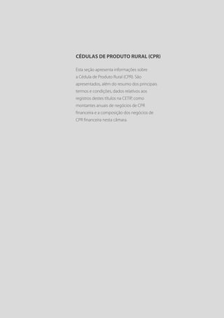 CÉDULAS DE PRODUTO RURAL (CPR)

Esta seção apresenta informações sobre
a Cédula de Produto Rural (CPR). São
apresentados, além do resumo dos principais
termos e condições, dados relativos aos
registros destes títulos na CETIP, como
montantes anuais de negócios de CPR
financeira e a composição dos negócios de
CPR financeira nesta câmara.
 
