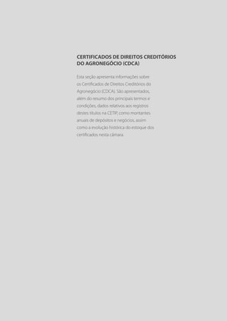 CERTIFICADOS DE DIREITOS CREDITÓRIOS
DO AGRONEGÓCIO (CDCA)

Esta seção apresenta informações sobre
os Certificados de Direitos Creditórios do
Agronegócio (CDCA). São apresentados,
além do resumo dos principais termos e
condições, dados relativos aos registros
destes títulos na CETIP, como montantes
anuais de depósitos e negócios, assim
como a evolução histórica do estoque dos
certificados nesta câmara.
 