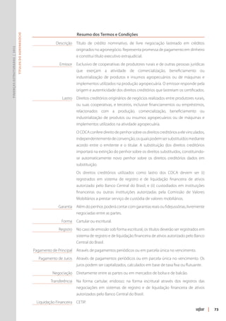 Resumo dos Termos e Condições
                               Títulos do Agronegócio




                                                        	            Descrição 	Título de crédito nominativo, de livre negociação lastreado em créditos
Finanças Estruturadas | 2012




                                                                                 originados no agronegócio. Representa promessa de pagamento em dinheiro
                                                                                 e constitui título executivo extrajudicial.
                                                        	              Emissor	 Exclusivo de cooperativas de produtores rurais e de outras pessoas jurídicas
                                                                                 que exerçam a atividade de comercialização, beneficiamento ou
                                                                                 industrialização de produtos e insumos agropecuários ou de máquinas e
                                                                                 implementos utilizados na produção agropecuária. O emissor responde pela
                                                                                 origem e autenticidade dos direitos creditórios que lastreiam os certificados.
                                                        	Lastro 	 Direitos creditórios originários de negócios realizados entre produtores rurais,
                                                                                 ou suas cooperativas, e terceiros, inclusive financiamentos ou empréstimos,
                                                                                 relacionados com a produção, comercialização, beneficiamento ou
                                                                                 industrialização de produtos ou insumos agropecuários ou de máquinas e
                                                                                 implemen­ os utilizados na atividade agropecuária.
                                                                                         t
                                                        		 O CDCA confere direito de penhor sobre os direitos creditórios a ele vinculados,
                                                                                 independentemente de convenção, os quais podem ser substituídos mediante
                                                                                 acordo entre o emitente e o titular. A substituição dos direitos creditórios
                                                                                 importará na extinção do penhor sobre os direitos substituídos, constituindo-
                                                                                 se automaticamente novo penhor sobre os direitos creditórios dados em
                                                                                 substituição.
                                                        		 Os direitos creditórios utilizados como lastro dos CDCA devem ser (i)
                                                                                 registrados em sistema de registro e de liquidação financeira de ativos
                                                                                 autorizado pelo Banco Central do Brasil; e (ii) custodiados em instituições
                                                                                 financeiras ou outras instituições autorizadas pela Comissão de Valores
                                                                                 Mobiliários a prestar serviço de custódia de valores mobiliários.
                                                        	Garantia 	 Além do penhor, poderá contar com garantias reais ou fidejussórias, livremente
                                                                                 negociadas entre as partes.
                                                        	               Forma 	 Cartular ou escritural.
                                                        	Registro 	No caso de emissão sob forma escritural, os títulos deverão ser registrados em
                                                                                 sistema de registro e de liquidação financeira de ativos autorizado pelo Banco
                                                                                 Central do Brasil.
                                                        	Pagamento de Principal 	 Através de pagamentos periódicos ou em parcela única no vencimento.
                                                        	   Pagamento de Juros 	 Através de pagamentos periódicos ou em parcela única no vencimento. Os
                                                                                 juros podem ser capitalizados, calculados em base de taxa fixa ou flutuante.
                                                        	Negociação	 Diretamente entre as partes ou em mercados de bolsa e de balcão.
                                                        	Transferência 	Na forma cartular, endosso; na forma escritural através dos registros das
                                                                                 negociações em sistemas de registro e de liquidação financeira de ativos
                                                                                 autoriza­ os pelo Banco Central do Brasil.
                                                                                         d
                                                        	Liquidação Financeira 	 CETIP.
                                                                                                                                                                  |   73
 