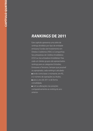 CAPÍTULO quatro




                  Rankings de 2011
                  Este capítulo apresenta uma série de
                  rankings divididos por tipo de entidade
                  emissora; Fundos de Investimento em
                  Direitos Creditórios (FIDC) e Companhias
                  Securitizadoras de Créditos Imobiliários
                  (CSCI ou Securitizadora Imobiliária). Para
                  cada um destes grupos são apresentados
                  rankings para as categorias Emissões,
                  Emissores e Terceiros. Sempre que possível
                  ou apropriado, cada ranking é calculado:
                  n   tendo como base o montante, em R$,
                  e o número de operações ou títulos;
                  n   para o ano de 2011 e de forma
                  consolidada;
                  n   com as alterações nas posições
                  comparativamente ao ranking do ano
                  anterior.
 