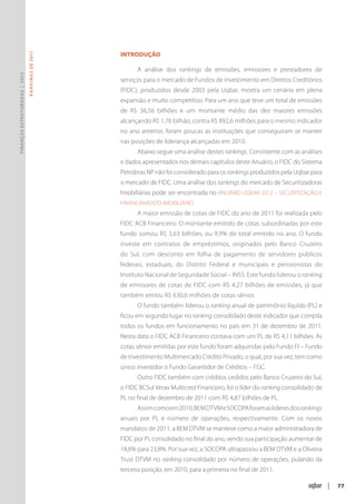 Introdução
                               R ANKINGS DE 2011




                                                         A análise dos rankings de emissões, emissores e prestadores de
Finanças Estruturadas | 2012




                                                   serviços para o mercado de Fundos de Investimento em Direitos Creditórios
                                                   (FIDC), produzidos desde 2003 pela Uqbar, mostra um cenário em plena
                                                   expansão e muito competitivo. Para um ano que teve um total de emissões
                                                   de R$ 36,56 bilhões e um montante médio das dez maiores emissões
                                                   alcançando R$ 1,76 bilhão, contra R$ 892,6 milhões para o mesmo indicador
                                                   no ano anterior, foram poucas as instituições que conseguiram se manter
                                                   nas posições de liderança alcançadas em 2010.
                                                         Abaixo segue uma análise destes rankings. Consistente com as análises
                                                   e dados apresentados nos demais capítulos deste Anuário, o FIDC do Sistema
                                                   Petrobras NP não foi considerado para os rankings produzidos pela Uqbar para
                                                   o mercado de FIDC. Uma análise dos rankings do mercado de Securitizadoras
                                                   Imobiliárias pode ser encontrada no ANUÁRIO UQBAR 2012 – SECURITIZAÇÃO E
                                                   FINANCIAMENTO IMOBILIÁRIO.
                                                         A maior emissão de cotas de FIDC do ano de 2011 foi realizada pelo
                                                   FIDC ACB Financeiro. O montante emitido de cotas subordinadas por este
                                                   fundo somou R$ 3,63 bilhões, ou 9,9% do total emitido no ano. O fundo
                                                   investe em contratos de empréstimos, originados pelo Banco Cruzeiro
                                                   do Sul, com desconto em folha de pagamento de servidores públicos
                                                   federais, estaduais, do Distrito Federal e municipais e pensionistas do
                                                   Instituto Nacional de Seguridade Social – INSS. Este fundo liderou o ranking
                                                   de emissores de cotas de FIDC com R$ 4,27 bilhões de emissões, já que
                                                   também emitiu R$ 630,6 milhões de cotas sênior.
                                                         O fundo também liderou o ranking anual de patrimônio líquido (PL) e
                                                   ficou em segundo lugar no ranking consolidado deste indicador que compila
                                                   todos os fundos em funcionamento no país em 31 de dezembro de 2011.
                                                   Nesta data o FIDC ACB Financeiro contava com um PL de R$ 4,11 bilhões. As
                                                   cotas sênior emitidas por este fundo foram adquiridas pelo Fundo FI – Fundo
                                                   de Investimento Multimercado Crédito Privado, o qual, por sua vez, tem como
                                                   único investidor o Fundo Garantidor de Créditos – FGC.
                                                         Outro FIDC também com créditos cedidos pelo Banco Cruzeiro do Sul,
                                                   o FIDC BCSul Verax Multicred Financeiro, foi o líder do ranking consolidado de
                                                   PL no final de dezembro de 2011 com R$ 4,87 bilhões de PL.
                                                         Assim como em 2010, BEM DTVM e SOCOPA foram as lideres dos rankings
                                                   anuais por PL e número de operações, respectivamente. Com os novos
                                                   mandatos de 2011, a BEM DTVM se manteve como a maior administradora de
                                                   FIDC por PL consolidado no final do ano, vendo sua participação aumentar de
                                                   18,6% para 23,8%. Por sua vez, a SOCOPA ultrapassou a BEM DTVM e a Oliveira
                                                   Trust DTVM no ranking consolidado por número de operações, pulando da
                                                   terceira posição, em 2010, para a primeira no final de 2011.

                                                                                                                                    |   77
 