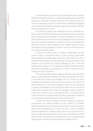 R ANKINGS DE 2011




                                                         Com três fundos e um montante de R$ 1,69 bilhão (21,4%), o escritório
                                                   Mattos Filho, Veiga Filho, Marrey Jr. e Quiroga Advogados alcançou a primeira
Finanças Estruturadas | 2012




                                                   colocação no ranking por montante emitido em 2011. Quando o critério é o
                                                   número de operações, o líder foi o Peixoto Neto Sociedade de Advogados
                                                   com 8 novos fundos (19,5%) assessorados, seguido por Vaz, Barreto, Shingaki
                                                   & Oioli Advogados com 7 (17,1%).
                                                         No mercado de agências de classificação de risco, a S&P liderou os
                                                   quatro rankings de FIDC elaborados para esta edição do Anuário. Destaque
                                                   para a tomada da primeira posição no ranking consolidado de número de
                                                   títulos classificados que anteriormente fora ocupada pela Austin. Nos rankings
                                                   anuais por montante classificado e número de títulos, as participações da
                                                   S&P foram de 44,2% e 59,6%, respectivamente. Também merece menção a
                                                   entrada de um novo participante, a Liberum, neste concentrado segmento
                                                   do mercado de capitais brasileiro.
                                                         O domínio da KPMG entre os auditores independentes de FIDC
                                                   continua amplo. A companhia liderou os quatro rankings apresentados
                                                   nesta publicação com participações superiores a 60,0%. Porém, em 2011 a
                                                   PricewaterhouseCoopers foi a participante que mais ganhou espaço neste
                                                   segmento. O PL dos FIDC que iniciaram operações em 2011 e que eram
                                                   auditados pela empresa em 31 de dezembro, foi de R$ 2,08 bilhões naquela
                                                   data, tendo aumentado sua participação em 10,0% no ranking anual, em
                                                   comparação com o ano anterior.
                                                         Com uma larga diferença para o segundo colocado, o Banco Bradesco
                                                   liderou o ranking anual de custodiantes de FIDC por montante de PL. Dentre
                                                   os 89 fundos que iniciaram suas atividades em 2011, 18 têm seus ativos
                                                   custodiados na instituição e somavam um PL que terminou o ano em R$ 11,6
                                                   bilhões (64,2%). Com isso, o Banco Bradesco aumentou sua participação
                                                   no ranking consolidado por PL de 26,7% para 39,8%. Nos dois rankings de
                                                   custodiantes ordenados pelo número de operações, o Banco Paulista foi
                                                   o líder. Com o acréscimo das 22 operações de 2011, a instituição superou
                                                   o Banco Bradesco e o Deutsche Bank no ranking consolidado, pulando da
                                                   terceira posição no final 2010 para a primeira no final de 2011.
                                                         O Banco BTG Pactual alcançou a primeira posição no ranking de
                                                   estruturadores por montante emitido em 2011. Foram R$ 5,74 bilhões
                                                   (28,4%) emitidos pelos 6 fundos estruturados pelo banco. Quando dispostos
                                                   pelo número de operações que iniciaram em 2011, a Tercon Consultoria
                                                   Empresarial permanece na liderança pelo quarto ano consecutivo com 11
                                                   fundos (17,2%) estruturados. Porém, desta vez viu a concorrência da PETRA
                                                   Personal Trader CTVM de perto. A companhia ficou com a segunda posição
                                                   após estruturar 10 fundos (15,6%) que iniciaram atividades em 2011.



                                                                                                                                    |   78
 