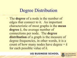 Degree Distribution The  degree  of a node is the number of edges that connect to it.  An important characteristic of most graphs is the  mean degree   k , the average number of connections per node.  The  degree distribution  of a graph is the measure of degree frequencies, in other words, it is a count of how many nodes have degree =  k  for each possible value of  k .  