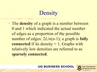 Density The  density  of a graph is a number between 0 and 1 which indicated the actual number of edges as a proportion of the possible number of edges: 2 L / n ( n -1); a graph is  fully connected  if its density = 1. Graphs with relatively low densities are referred to as  sparsely connected .  
