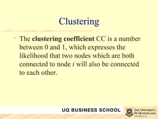 Clustering The  clustering coefficient  CC is a number between 0 and 1, which expresses the likelihood that two nodes which are both connected to node  i  will also be connected to each other.  