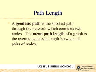 Path Length A  geodesic path  is the shortest path through the network which connects two nodes.  The  mean   path length  of a graph is the average geodesic length between all pairs of nodes. 