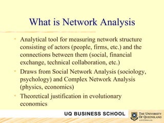 What is Network Analysis Analytical tool for measuring network structure consisting of actors (people, firms, etc.) and the connections between them (social, financial exchange, technical collaboration, etc.) Draws from Social Network Analysis (sociology, psychology) and Complex Network Analysis (physics, economics) Theoretical justification in evolutionary economics 
