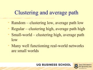 Clustering and average path Random – clustering low, average path low Regular – clustering high, average path high Small-world – clustering high, average path low Many well functioning real-world networks are small worlds 