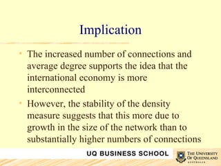 Implication The increased number of connections and average degree supports the idea that the international economy is more interconnected However, the stability of the density measure suggests that this more due to growth in the size of the network than to substantially higher numbers of connections 