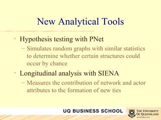 New Analytical Tools Hypothesis testing with PNet Simulates random graphs with similar statistics to determine whether certain structures could occur by chance Longitudinal analysis with SIENA Measures the contribution of network and actor attributes to the formation of new ties 