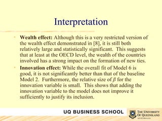 Interpretation Wealth effect:  Although this is a very restricted version of the wealth effect demonstrated in [8], it is still both relatively large and statistically significant.  This suggests that at least at the OECD level, the wealth of the countries involved has a strong impact on the formation of new ties. Innovation effect:  While the overall fit of Model 6 is good, it is not significantly better than that of the baseline Model 2.  Furthermore, the relative size of  β  for the innovation variable is small.  This shows that adding the innovation variable to the model does not improve it sufficiently to justify its inclusion. 