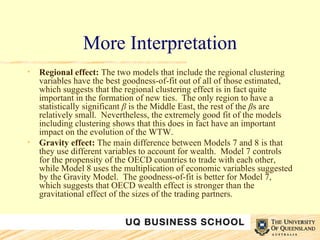 More Interpretation Regional effect:  The two models that include the regional clustering variables have the best goodness-of-fit out of all of those estimated, which suggests that the regional clustering effect is in fact quite important in the formation of new ties.  The only region to have a statistically significant  β  is the Middle East, the rest of the  β s are relatively small.  Nevertheless, the extremely good fit of the models including clustering shows that this does in fact have an important impact on the evolution of the WTW. Gravity effect:  The main difference between Models 7 and 8 is that they use different variables to account for wealth.  Model 7 controls for the propensity of the OECD countries to trade with each other, while Model 8 uses the multiplication of economic variables suggested by the Gravity Model.  The goodness-of-fit is better for Model 7, which suggests that OECD wealth effect is stronger than the gravitational effect of the sizes of the trading partners.  