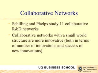 Collaborative Networks Schilling and Phelps study 11 collaborative R&D networks Collaborative networks with a small world structure are more innovative (both in terms of number of innovations and success of new innovations) 