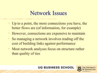 Network Issues Up to a point, the more connections you have, the better flows are (of information, for example) However, connections are expensive to maintain So managing a network involves trading off the cost of building links against performance Most network analyses focus on structure rather than quality of ties 