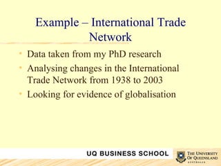 Example – International Trade Network Data taken from my PhD research Analysing changes in the International Trade Network from 1938 to 2003 Looking for evidence of globalisation 