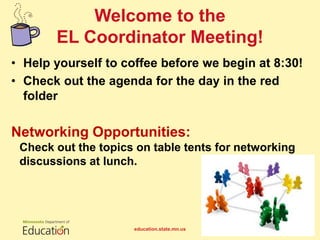• Help yourself to coffee before we begin at 8:30!
• Check out the agenda for the day in the red
folder
Networking Opportunities:
Check out the topics on table tents for networking
discussions at lunch.
Welcome to the
EL Coordinator Meeting!
education.state.mn.us 1
 