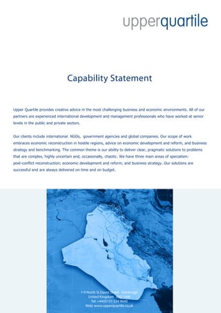 Capability Statement


Upper Quartile provides creative advice in the most challenging business and economic environments. All of our
partners are experienced international development and management professionals who have worked at senior
levels in the public and private sectors.


Our clients include international NGOs, government agencies and global companies. Our scope of work
embraces economic reconstruction in hostile regions, advice on economic development and reform, and business
strategy and benchmarking. The common theme is our ability to deliver clear, pragmatic solutions to problems
that are complex, highly uncertain and, occasionally, chaotic. We have three main areas of specialism:
post-conflict reconstruction; economic development and reform; and business strategy. Our solutions are
successful and are always delivered on time and on budget.




                                            7-9 North St David Street Edinburgh
                                                 United Kingdom EH2 1AW
                                                  Tel: +44(0)131 524 9640
                                               Web: www.upperquartile.co.uk
 