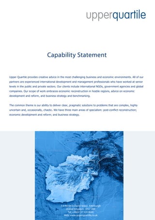 Capability Statement


Upper Quartile provides creative advice in the most challenging business and economic environments. All of our
partners are experienced international development and management professionals who have worked at senior
levels in the public and private sectors. Our clients include international NGOs, government agencies and global
companies. Our scope of work embraces economic reconstruction in hostile regions, advice on economic
development and reform, and business strategy and benchmarking.


The common theme is our ability to deliver clear, pragmatic solutions to problems that are complex, highly
uncertain and, occasionally, chaotic. We have three main areas of specialism: post-conflict reconstruction;
economic development and reform; and business strategy.




                                           7-9 North St David Street Edinburgh
                                                United Kingdom EH2 1AW
                                                 Tel: +44(0)131 524 9640
                                              Web: www.upperquartile.co.uk
 