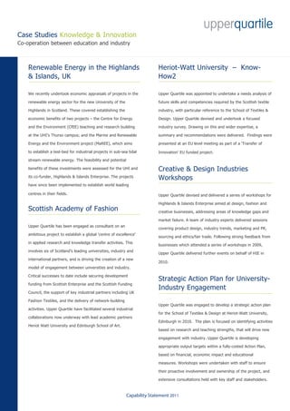 Case Studies Knowledge & Innovation
Co-operation between education and industry



    Renewable Energy in the Highlands                                        Heriot-Watt University – Know-
    & Islands, UK                                                            How2

    We recently undertook economic appraisals of projects in the             Upper Quartile was appointed to undertake a needs analysis of

    renewable energy sector for the new University of the                    future skills and competencies required by the Scottish textile

    Highlands in Scotland. These covered establishing the                    industry, with particular reference to the School of Textiles &

    economic benefits of two projects – the Centre for Energy                Design. Upper Quartile devised and undertook a focused

    and the Environment (CfEE) teaching and research building                industry survey. Drawing on this and wider expertise, a

    at the UHI’s Thurso campus; and the Marine and Renewable                 summary and recommendations were delivered. Findings were

    Energy and the Environment project (MaREE), which aims                   presented at an EU level meeting as part of a ‘Transfer of

    to establish a test-bed for industrial projects in sub-sea tidal         Innovation’ EU funded project.
    stream renewable energy. The feasibility and potential

    benefits of these investments were assessed for the UHI and              Creative & Design Industries
    its co-funder, Highlands & Islands Enterprise. The projects              Workshops
    have since been implemented to establish world leading

    centres in their fields.                                                 Upper Quartile devised and delivered a series of workshops for

                                                                             Highlands & Islands Enterprise aimed at design, fashion and
    Scottish Academy of Fashion                                              creative businesses, addressing areas of knowledge gaps and

                                                                             market failure. A team of industry experts delivered sessions
    Upper Quartile has been engaged as consultant on an
                                                                             covering product design, industry trends, marketing and PR,
    ambitious project to establish a global ‘centre of excellence’
                                                                             sourcing and ethics/fair trade. Following strong feedback from
    in applied research and knowledge transfer activities. This
                                                                             businesses which attended a series of workshops in 2009,
    involves six of Scotland’s leading universities, industry and
                                                                             Upper Quartile delivered further events on behalf of HIE in
    international partners, and is driving the creation of a new
                                                                             2010.
    model of engagement between universities and industry.

    Critical successes to date include securing development
                                                                             Strategic Action Plan for University-
    funding from Scottish Enterprise and the Scottish Funding
                                                                             Industry Engagement
    Council, the support of key industrial partners including UK

    Fashion Textiles, and the delivery of network-building
                                                                             Upper Quartile was engaged to develop a strategic action plan
    activities. Upper Quartile have facilitated several industrial
                                                                             for the School of Textiles & Design at Heriot-Watt University,
    collaborations now underway with lead academic partners
                                                                             Edinburgh in 2010. The plan is focused on identifying activities
    Heriot Watt University and Edinburgh School of Art.
                                                                             based on research and teaching strengths, that will drive new

                                                                             engagement with industry. Upper Quartile is developing

                                                                             appropriate output targets within a fully-costed Action Plan,

                                                                             based on financial, economic impact and educational

                                                                             measures. Workshops were undertaken with staff to ensure

                                                                             their proactive involvement and ownership of the project, and

                                                                             extensive consultations held with key staff and stakeholders.



                                                              Capability Statement 2011
 