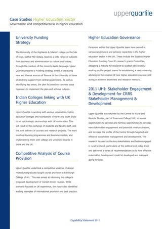 Case Studies Higher Education Sector
Governance and competitiveness in higher education



    University Funding                                                     Higher Education Governance
    Strategy
                                                                           Personnel within the Upper Quartile team have served in

    The University of the Highlands & Islands’ college on the Isle         various governance and advisory capacities in the higher

    of Skye, Sabhal Mòr Ostaig, teaches a wide range of subjects           education sector in the UK. These include the Scottish Higher

    from business and administration to culture and history                Education Funding Council’s research grants Committee,

    through the medium of the minority Gaelic language. Upper              allocating £ millions for research to Scottish Universities;

    Quartile prepared a Funding Strategy aimed at attracting               working on the project teams for establishing a new university;

    new and diverse sources of finance to the University in times          advising on the creation of new higher education courses; and

    of declining support from central government. As well as               acting as external examiners and research mentors.

    identifying key areas, the plan focussed on concrete steps

    necessary to implement the plan and achieve outputs.                   2011 UHI: Stakeholder Engagement
                                                                           & Development for CRRS
    Indian Colleges linking with UK                                        Stakeholder Management &
    Higher Education                                                       Development

    Upper Quartile is working with various universities, higher
                                                                           Upper Quartile was retained by the Centre for Rural and
    education colleges and foundations in north and south India
                                                                           Remote Studies, part of Inverness College UHI, to assess
    to set up strategic partnerships with UK universities. This
                                                                           opportunities to develop and harness opportunities to develop
    will result in the exchange of students and faculty staff, and
                                                                           new stakeholder engagement and potential revenue streams,
    the joint delivery of courses and research projects. The work
                                                                           and increase the profile of the Centre through targeted and
    involves devising programmes and business models, and
                                                                           effective stakeholder management and development. The
    implementing them with college and university boards in
                                                                           research focused on the key stakeholders and bodies engaged
    India and the UK.
                                                                           in rural Scotland, particularly at the political and policy level,

                                                                           and delivered a series of recommendations as to how effective
    Competitive Analysis of Course                                         stakeholder development could be developed and managed
    Provision                                                              going forward.


    Upper Quartile undertook a competitive analysis of design

    related postgraduate taught course provision at Edinburgh

    College of Art. This was aimed at informing the college’s

    proposed development of market-driven courses. While

    primarily focused on UK experience, the report also identified

    leading examples of international provision and best practice.




                                                            Capability Statement 2011
 