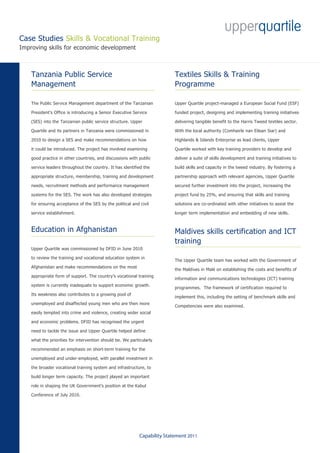 Case Studies Skills & Vocational Training
Improving skills for economic development



    Tanzania Public Service                                                Textiles Skills & Training
    Management                                                             Programme

    The Public Service Management department of the Tanzanian              Upper Quartile project-managed a European Social Fund (ESF)

    President’s Office is introducing a Senior Executive Service           funded project, designing and implementing training initiatives

    (SES) into the Tanzanian public service structure. Upper               delivering tangible benefit to the Harris Tweed textiles sector.

    Quartile and its partners in Tanzania were commissioned in             With the local authority (Comhairle nan Eilean Siar) and

    2010 to design a SES and make recommendations on how                   Highlands & Islands Enterprise as lead clients, Upper

    it could be introduced. The project has involved examining             Quartile worked with key training providers to develop and

    good practice in other countries, and discussions with public          deliver a suite of skills development and training initiatives to

    service leaders throughout the country. It has identified the          build skills and capacity in the tweed industry. By fostering a

    appropriate structure, membership, training and development            partnership approach with relevant agencies, Upper Quartile

    needs, recruitment methods and performance management                  secured further investment into the project, increasing the

    systems for the SES. The work has also developed strategies            project fund by 25%, and ensuring that skills and training

    for ensuring acceptance of the SES by the political and civil          solutions are co-ordinated with other initiatives to assist the

    service establishment.                                                 longer term implementation and embedding of new skills.



    Education in Afghanistan                                               Maldives skills certification and ICT
                                                                           training
    Upper Quartile was commissioned by DFID in June 2010

    to review the training and vocational education system in
                                                                           The Upper Quartile team has worked with the Government of
    Afghanistan and make recommendations on the most
                                                                           the Maldives in Malé on establishing the costs and benefits of
    appropriate form of support. The country’s vocational training
                                                                           information and communications technologies (ICT) training
    system is currently inadequate to support economic growth.
                                                                           programmes. The framework of certification required to
    Its weakness also contributes to a growing pool of
                                                                           implement this, including the setting of benchmark skills and
    unemployed and disaffected young men who are then more
                                                                           Competencies were also examined.
    easily tempted into crime and violence, creating wider social

    and economic problems. DFID has recognised the urgent

    need to tackle the issue and Upper Quartile helped define

    what the priorities for intervention should be. We particularly

    recommended an emphasis on short-term training for the

    unemployed and under-employed, with parallel investment in

    the broader vocational training system and infrastructure, to

    build longer term capacity. The project played an important

    role in shaping the UK Government’s position at the Kabul

    Conference of July 2010.




                                                            Capability Statement 2011
 