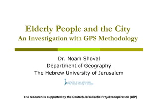 Elderly People and the City
An Investigation with GPS Methodology

                Dr. Noam Shoval
            Department of Geography
        The Hebrew University of Jerusalem



 The research is supported by the Deutsch-Israelische Projektkooperation (DIP)
 