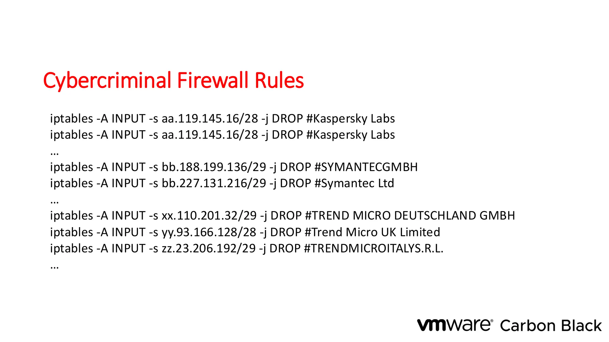 Cybercriminal Firewall Rules
iptables -A INPUT -s aa.119.145.16/28 -j DROP #Kaspersky Labs
iptables -A INPUT -s aa.119.145.16/28 -j DROP #Kaspersky Labs
…
iptables -A INPUT -s bb.188.199.136/29 -j DROP #SYMANTECGMBH
iptables -A INPUT -s bb.227.131.216/29 -j DROP #Symantec Ltd
…
iptables -A INPUT -s xx.110.201.32/29 -j DROP #TREND MICRO DEUTSCHLAND GMBH
iptables -A INPUT -s yy.93.166.128/28 -j DROP #Trend Micro UK Limited
iptables -A INPUT -s zz.23.206.192/29 -j DROP #TRENDMICROITALYS.R.L.
…
 