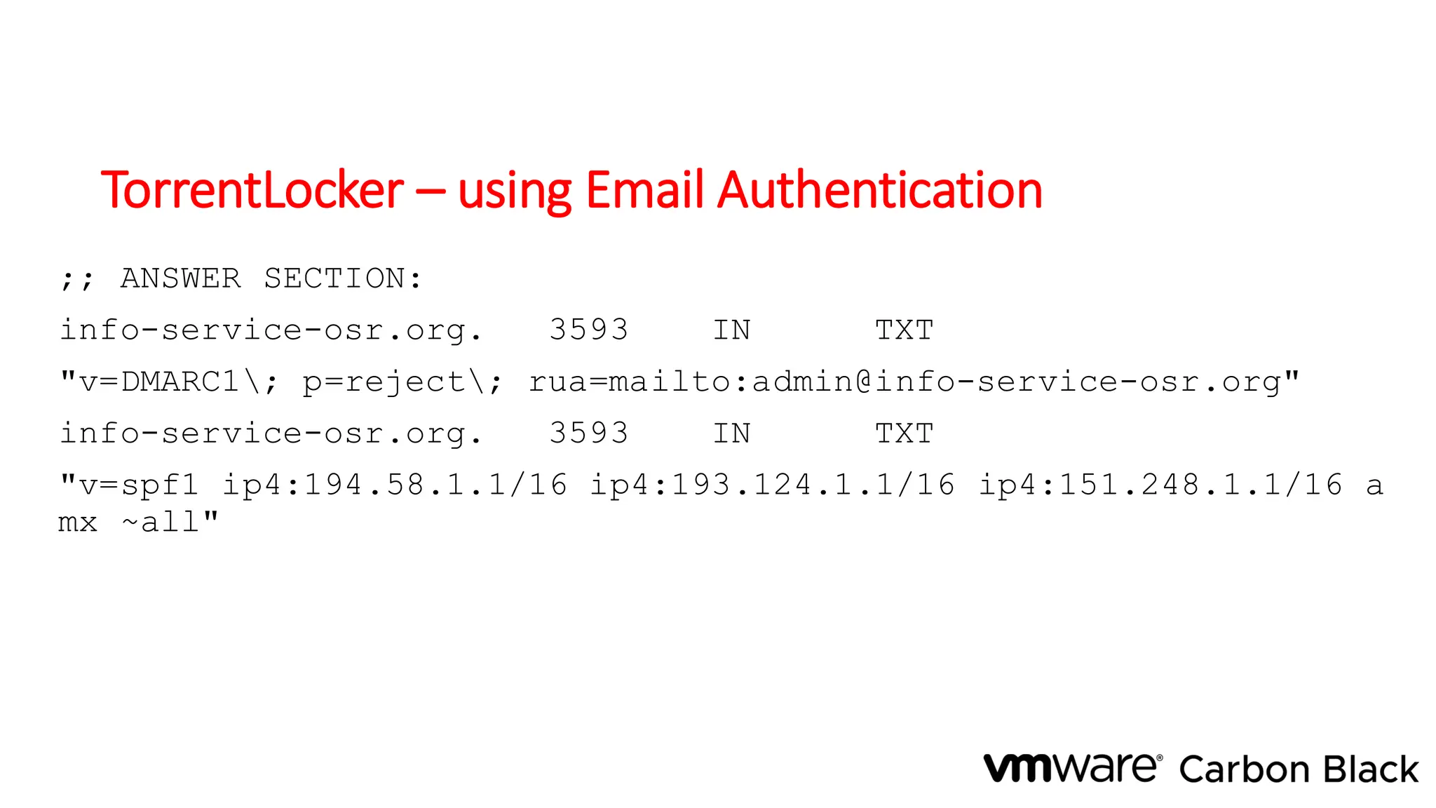 TorrentLocker – using Email Authentication
;; ANSWER SECTION:
info-service-osr.org. 3593 IN TXT
"v=DMARC1; p=reject; rua=mailto:admin@info-service-osr.org"
info-service-osr.org. 3593 IN TXT
"v=spf1 ip4:194.58.1.1/16 ip4:193.124.1.1/16 ip4:151.248.1.1/16 a
mx ~all"
 