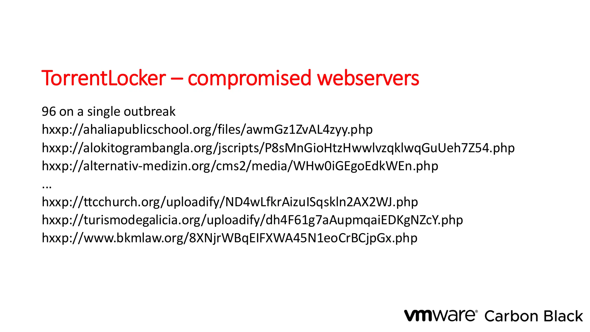 TorrentLocker – compromised webservers
96 on a single outbreak
hxxp://ahaliapublicschool.org/files/awmGz1ZvAL4zyy.php
hxxp://alokitogrambangla.org/jscripts/P8sMnGioHtzHwwlvzqklwqGuUeh7Z54.php
hxxp://alternativ-medizin.org/cms2/media/WHw0iGEgoEdkWEn.php
...
hxxp://ttcchurch.org/uploadify/ND4wLfkrAizuISqskln2AX2WJ.php
hxxp://turismodegalicia.org/uploadify/dh4F61g7aAupmqaiEDKgNZcY.php
hxxp://www.bkmlaw.org/8XNjrWBqEIFXWA45N1eoCrBCjpGx.php
 