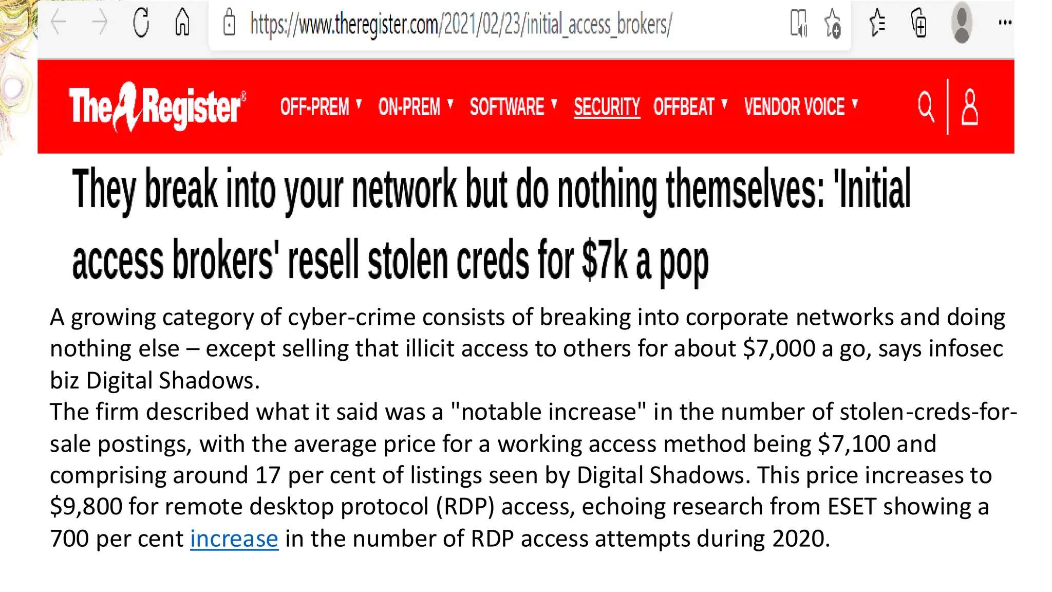 © 2020 Trend Micro Inc.
41
A growing category of cyber-crime consists of breaking into corporate networks and doing
nothing else – except selling that illicit access to others for about $7,000 a go, says infosec
biz Digital Shadows.
The firm described what it said was a "notable increase" in the number of stolen-creds-for-
sale postings, with the average price for a working access method being $7,100 and
comprising around 17 per cent of listings seen by Digital Shadows. This price increases to
$9,800 for remote desktop protocol (RDP) access, echoing research from ESET showing a
700 per cent increase in the number of RDP access attempts during 2020.
 