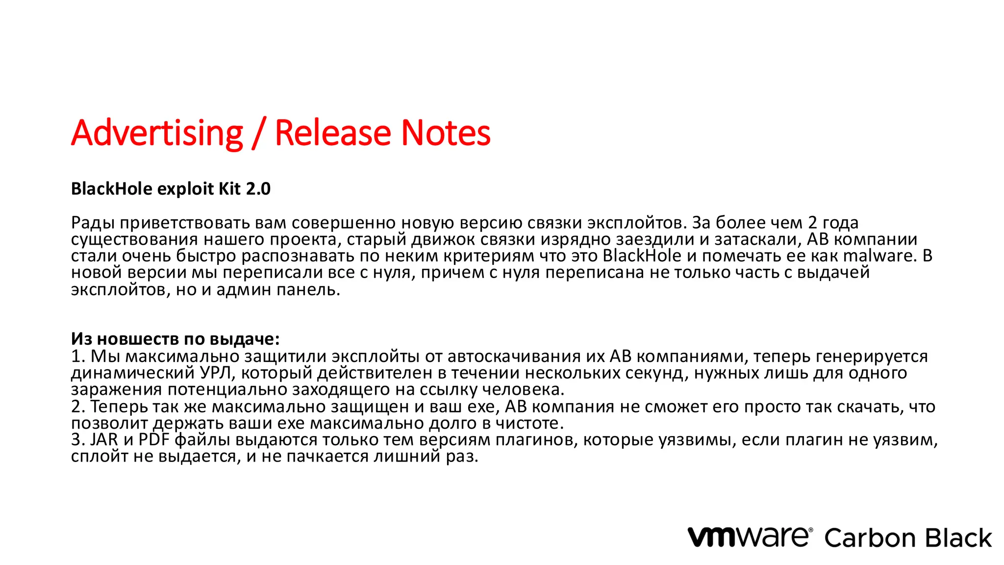 Advertising / Release Notes
BlackHole exploit Kit 2.0
Рады приветствовать вам совершенно новую версию связки эксплойтов. За более чем 2 года
существования нашего проекта, старый движок связки изрядно заездили и затаскали, АВ компании
стали очень быстро распознавать по неким критериям что это BlackHole и помечать ее как malware. В
новой версии мы переписали все с нуля, причем с нуля переписана не только часть с выдачей
эксплойтов, но и админ панель.
Из новшеств по выдаче:
1. Мы максимально защитили эксплойты от автоскачивания их АВ компаниями, теперь генерируется
динамический УРЛ, который действителен в течении нескольких секунд, нужных лишь для одного
заражения потенциально заходящего на ссылку человека.
2. Теперь так же максимально защищен и ваш ехе, АВ компания не сможет его просто так скачать, что
позволит держать ваши ехе максимально долго в чистоте.
3. JAR и PDF файлы выдаются только тем версиям плагинов, которые уязвимы, если плагин не уязвим,
сплойт не выдается, и не пачкается лишний раз.
 