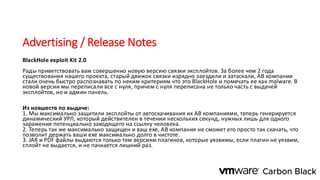 Advertising / Release Notes
BlackHole exploit Kit 2.0
Рады приветствовать вам совершенно новую версию связки эксплойтов. За более чем 2 года
существования нашего проекта, старый движок связки изрядно заездили и затаскали, АВ компании
стали очень быстро распознавать по неким критериям что это BlackHole и помечать ее как malware. В
новой версии мы переписали все с нуля, причем с нуля переписана не только часть с выдачей
эксплойтов, но и админ панель.
Из новшеств по выдаче:
1. Мы максимально защитили эксплойты от автоскачивания их АВ компаниями, теперь генерируется
динамический УРЛ, который действителен в течении нескольких секунд, нужных лишь для одного
заражения потенциально заходящего на ссылку человека.
2. Теперь так же максимально защищен и ваш ехе, АВ компания не сможет его просто так скачать, что
позволит держать ваши ехе максимально долго в чистоте.
3. JAR и PDF файлы выдаются только тем версиям плагинов, которые уязвимы, если плагин не уязвим,
сплойт не выдается, и не пачкается лишний раз.
 