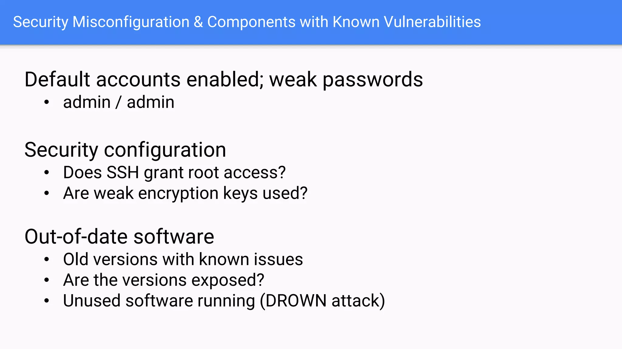 Security Misconfiguration & Components with Known Vulnerabilities
Default accounts enabled; weak passwords
• admin / admin
Security configuration
• Does SSH grant root access?
• Are weak encryption keys used?
Out-of-date software
• Old versions with known issues
• Are the versions exposed?
• Unused software running (DROWN attack)
 