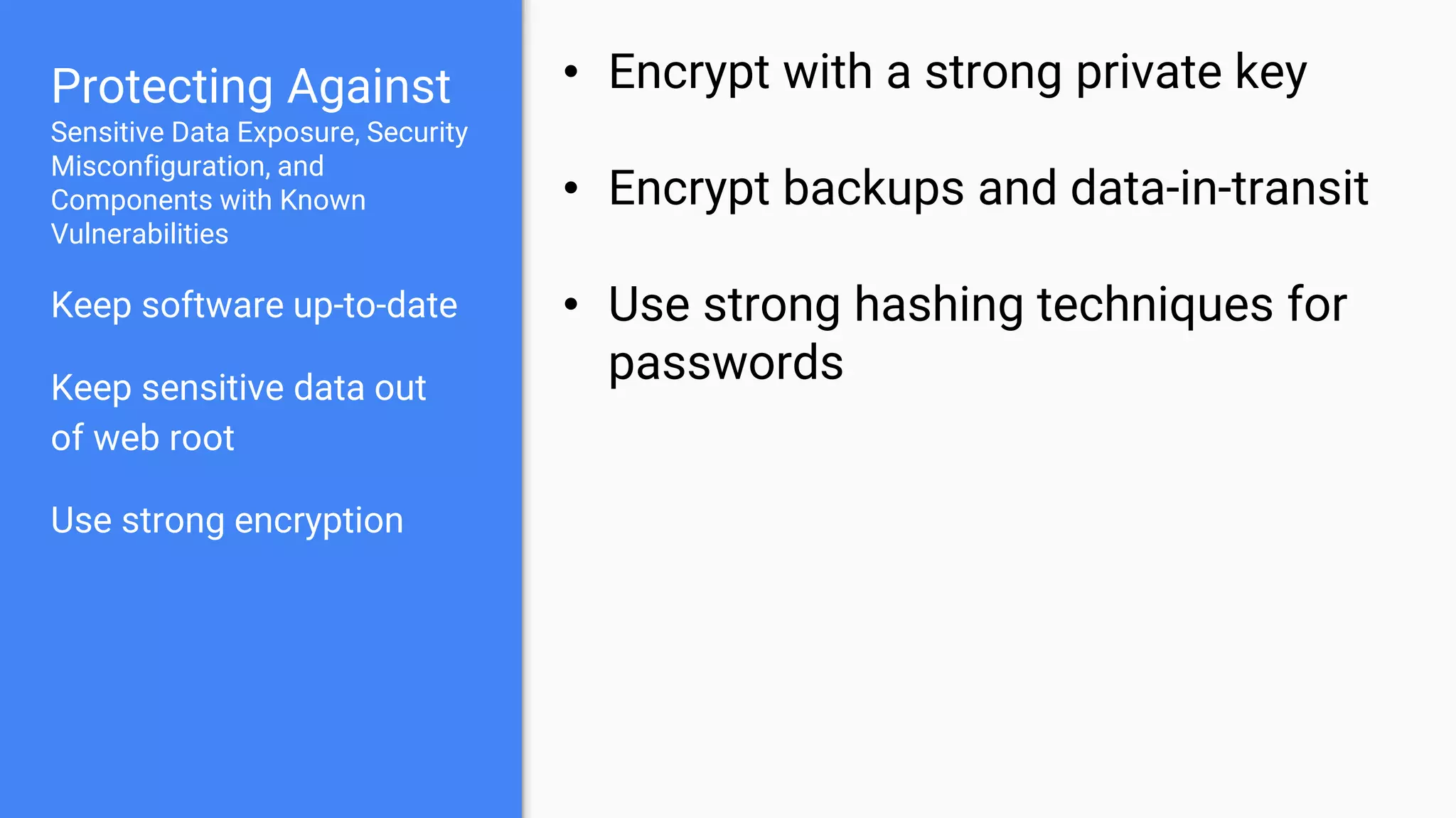 Protecting Against
Sensitive Data Exposure, Security
Misconfiguration, and
Components with Known
Vulnerabilities
Keep software up-to-date
Keep sensitive data out
of web root
Use strong encryption
• Encrypt with a strong private key
• Encrypt backups and data-in-transit
• Use strong hashing techniques for
passwords
 