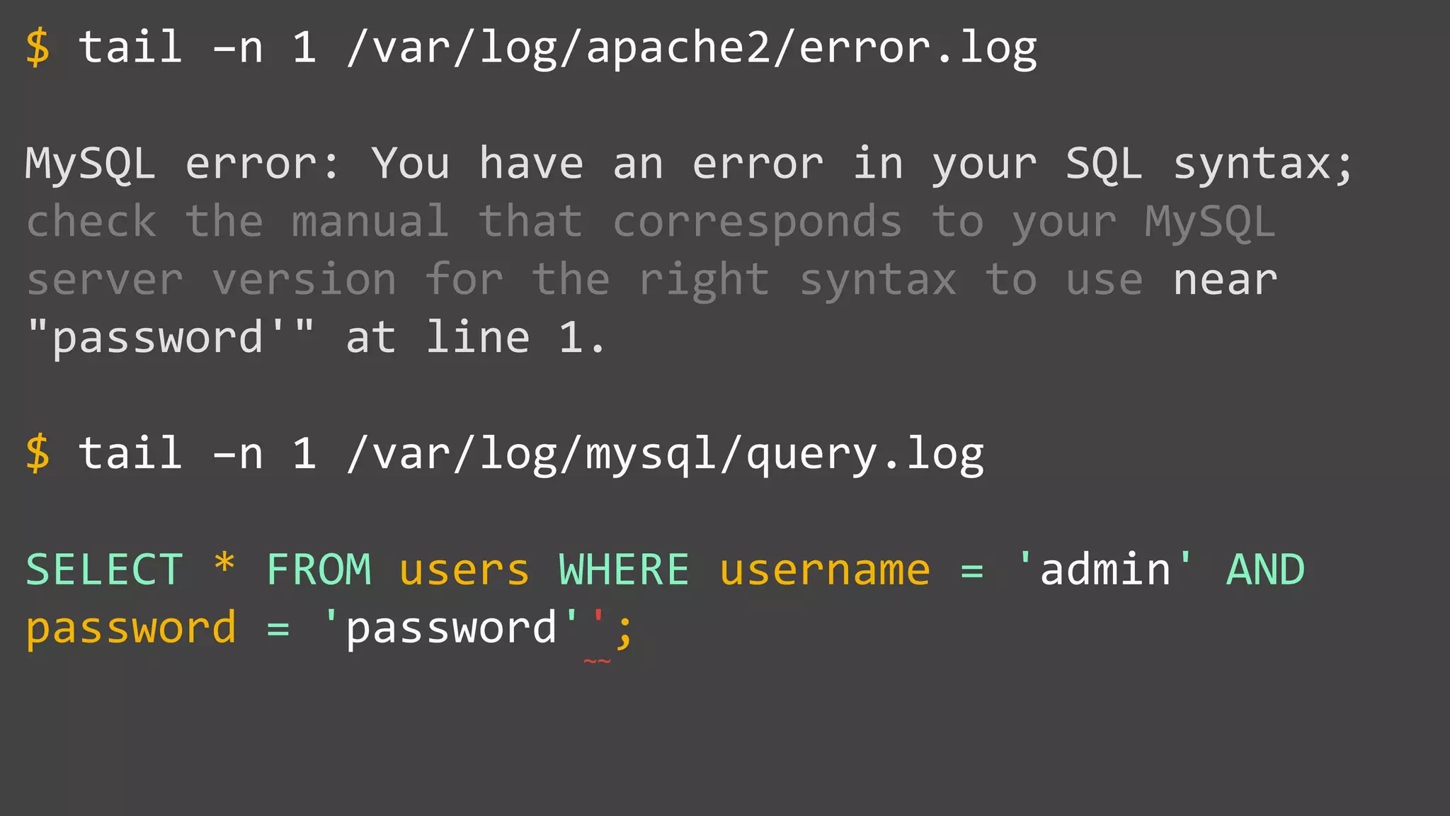 tail –n 1 /var/log/apache2/error.log
MySQL error: You have an error in your SQL syntax;
check the manual that corresponds to your MySQL
server version for the right syntax to use near
"password'" at line 1.
tail –n 1 /var/log/mysql/query.log
SELECT * FROM users WHERE username = 'admin' AND
password = 'password'';
$
$
~~
 