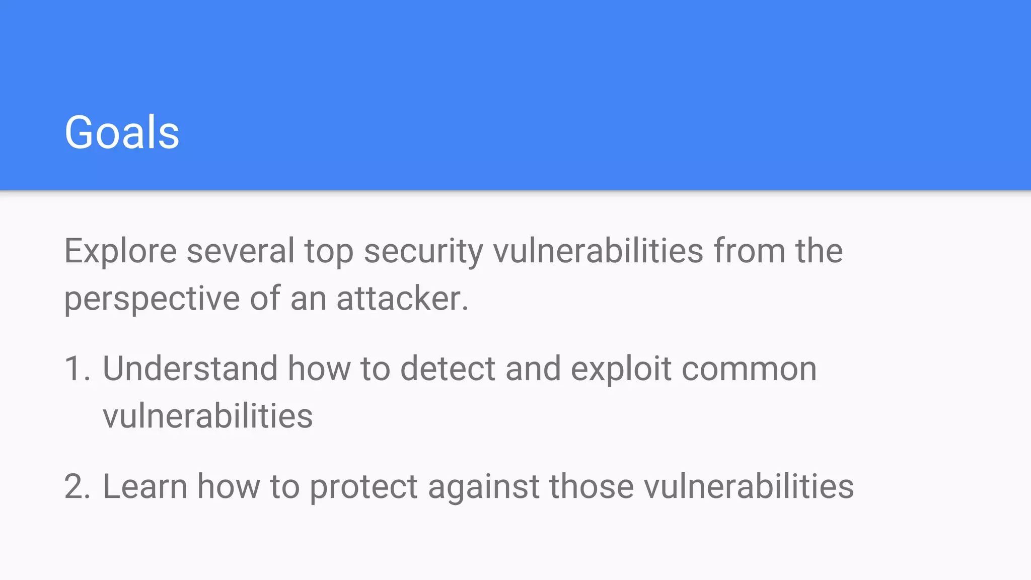 Goals
Explore several top security vulnerabilities from the
perspective of an attacker.
1. Understand how to detect and exploit common
vulnerabilities
2. Learn how to protect against those vulnerabilities
 