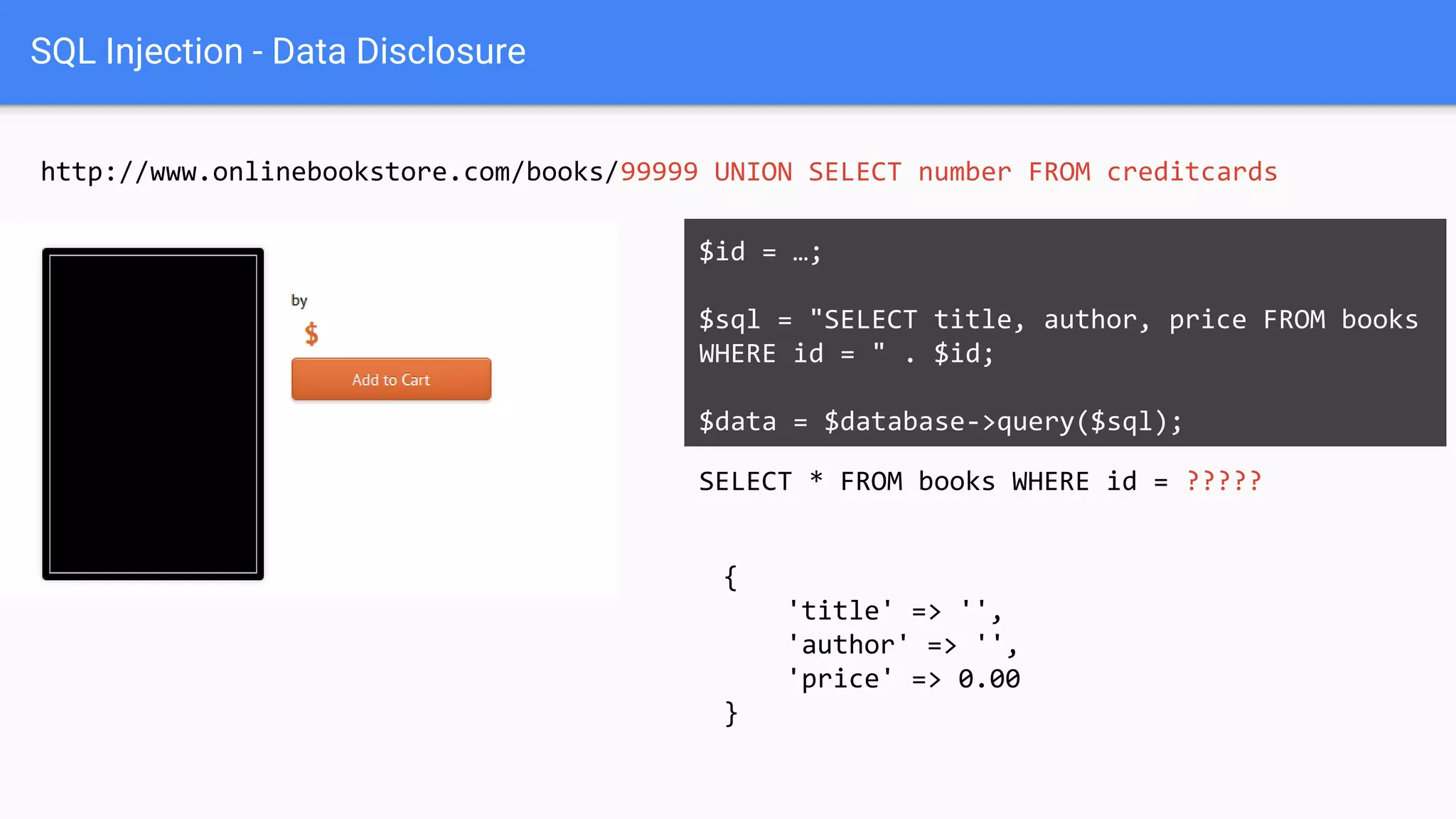 SQL Injection - Data Disclosure
http://www.onlinebookstore.com/books/99999 UNION SELECT number FROM creditcards
SELECT * FROM books WHERE id = ?????
$id = …;
$sql = "SELECT title, author, price FROM books
WHERE id = " . $id;
$data = $database->query($sql);
{
'title' => '',
'author' => '',
'price' => 0.00
}
 