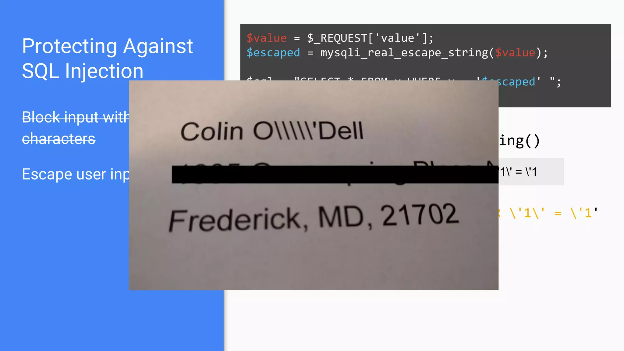 Protecting Against
SQL Injection
Block input with special
characters
Escape user input
$value = $_REQUEST['value'];
$escaped = mysqli_real_escape_string($value);
$sql = "SELECT * FROM x WHERE y = '$escaped' ";
$database->query($sql);
' OR '1' = '1 ' OR '1' = '1
mysqli_real_escape_string()
SELECT * FROM x WHERE y = '' OR '1' = '1'
 