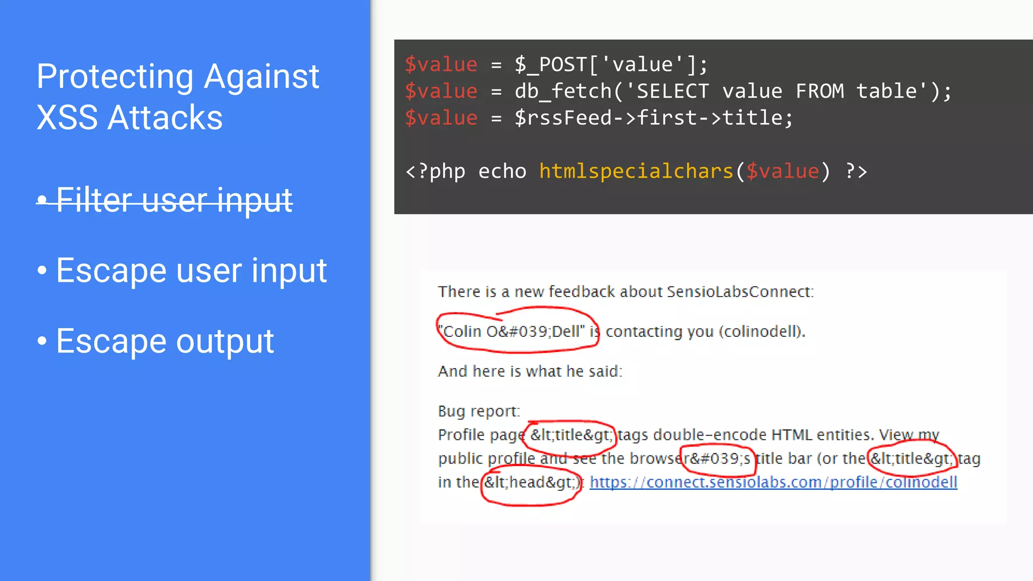 Protecting Against
XSS Attacks
• Filter user input
• Escape user input
• Escape output
$value = $_POST['value'];
$value = db_fetch('SELECT value FROM table');
$value = $rssFeed->first->title;
<?php echo htmlspecialchars($value) ?>
 