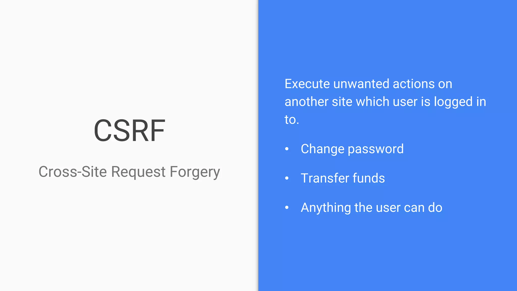 CSRF
Cross-Site Request Forgery
Execute unwanted actions on
another site which user is logged in
to.
• Change password
• Transfer funds
• Anything the user can do
 