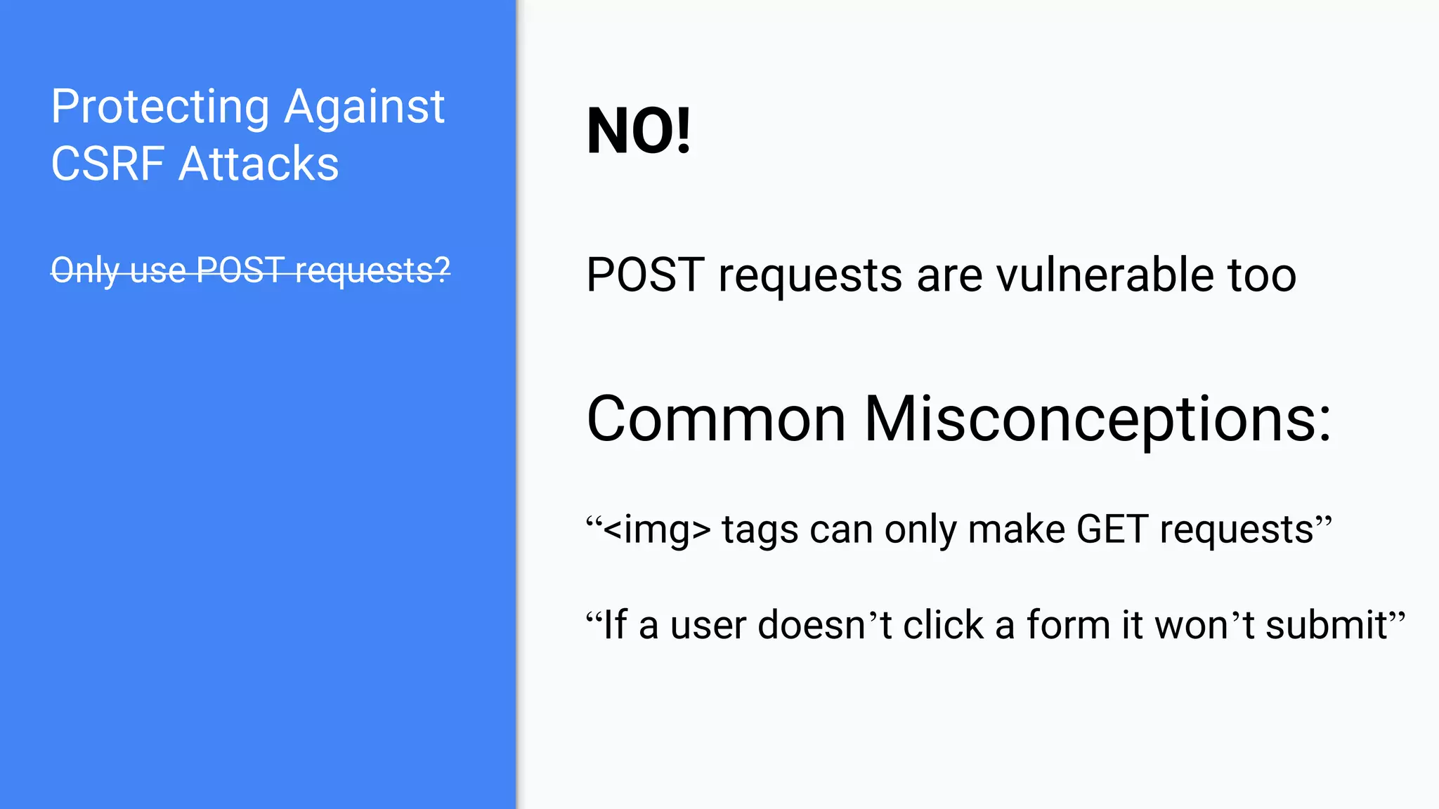 Protecting Against
CSRF Attacks
Only use POST requests?
NO!
POST requests are vulnerable too
Common Misconceptions:
“<img> tags can only make GET requests”
“If a user doesn’t click a form it won’t submit”
 